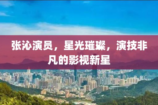 张沁演员，星光璀璨，演技非凡的影视新星