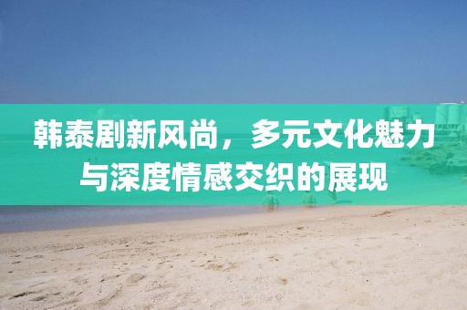 韩泰剧新风尚，多元文化魅力与深度情感交织的展现
