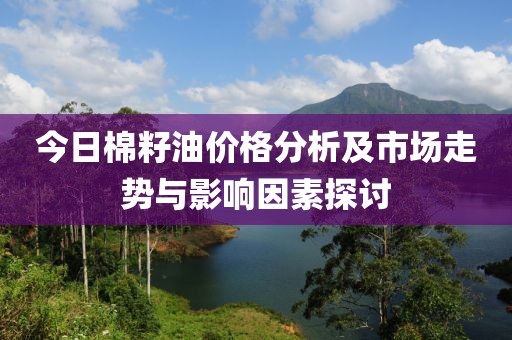 今日棉籽油价格分析及市场走势与影响因素探讨
