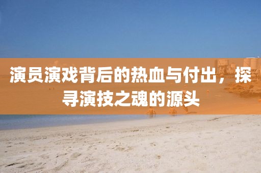 演员演戏背后的热血与付出，探寻演技之魂的源头