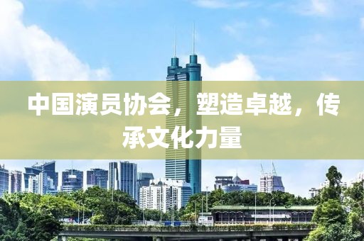 中国演员协会，塑造卓越，传承文化力量