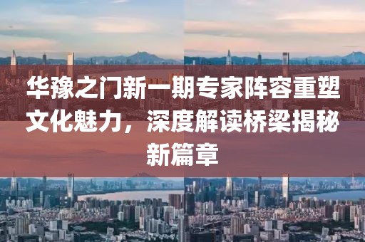 华豫之门新一期专家阵容重塑文化魅力，深度解读桥梁揭秘新篇章