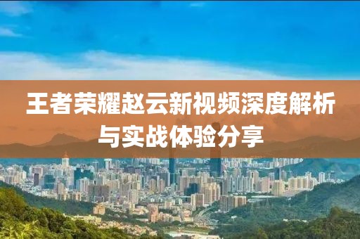王者荣耀赵云新视频深度解析与实战体验分享