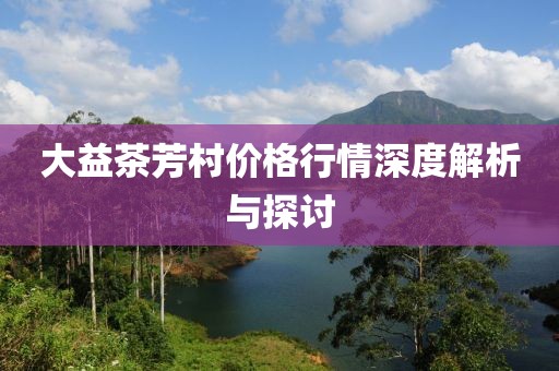 大益茶芳村价格行情深度解析与探讨