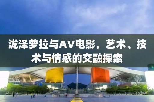 泷泽萝拉与AV电影，艺术、技术与情感的交融探索