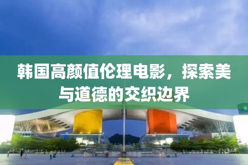 韩国高颜值伦理电影，探索美与道德的交织边界