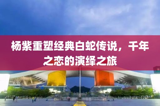 杨紫重塑经典白蛇传说，千年之恋的演绎之旅