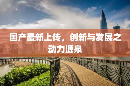 国产最新上传，创新与发展之动力源泉