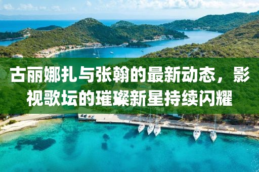 古丽娜扎与张翰的最新动态，影视歌坛的璀璨新星持续闪耀