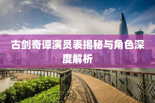 古剑奇谭演员表揭秘与角色深度解析