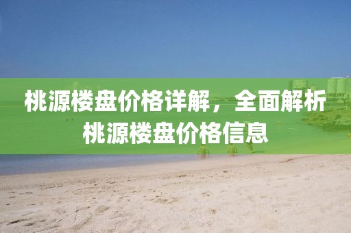 桃源楼盘价格详解，全面解析桃源楼盘价格信息