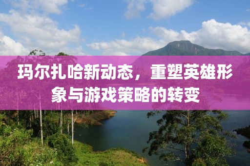 玛尔扎哈新动态，重塑英雄形象与游戏策略的转变