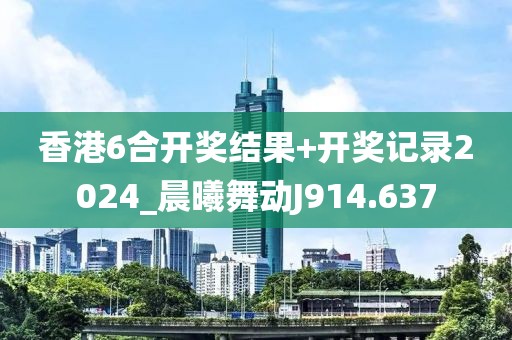 香港6合开奖结果+开奖记录2024_晨曦舞动J914.637