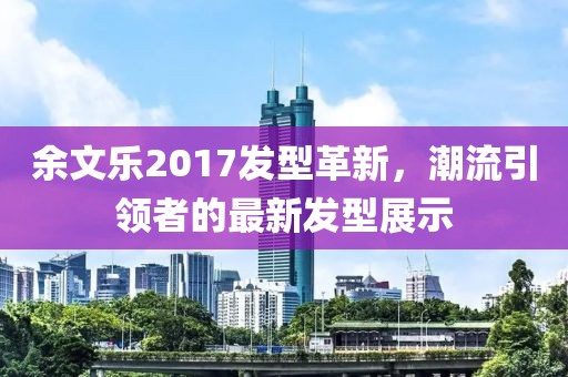 余文乐2017发型革新，潮流引领者的最新发型展示