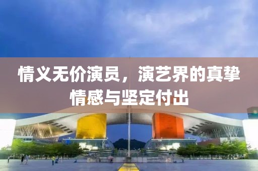情义无价演员，演艺界的真挚情感与坚定付出