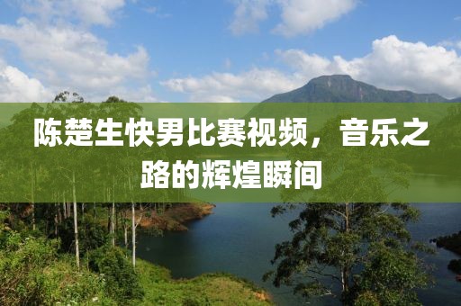 陈楚生快男比赛视频，音乐之路的辉煌瞬间