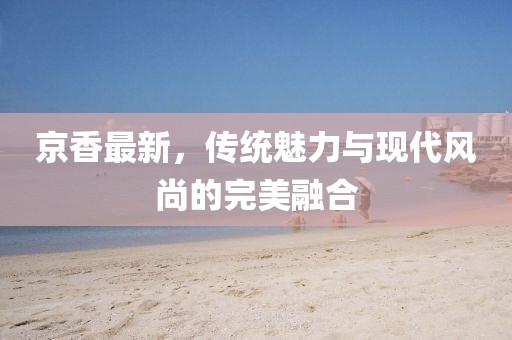 京香最新，传统魅力与现代风尚的完美融合