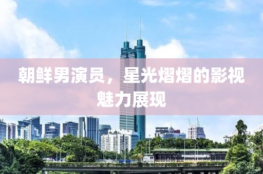 朝鲜男演员，星光熠熠的影视魅力展现