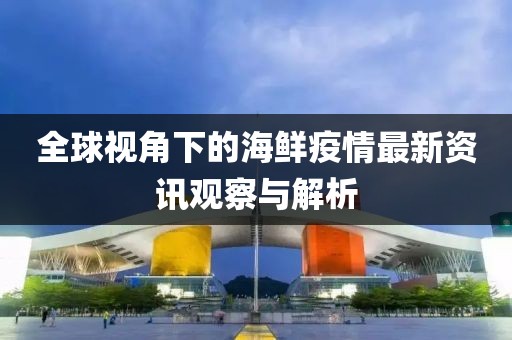 全球视角下的海鲜疫情最新资讯观察与解析