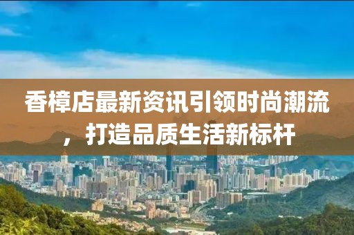 香樟店最新资讯引领时尚潮流，打造品质生活新标杆