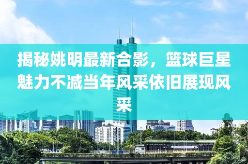 揭秘姚明最新合影，篮球巨星魅力不减当年风采依旧展现风采