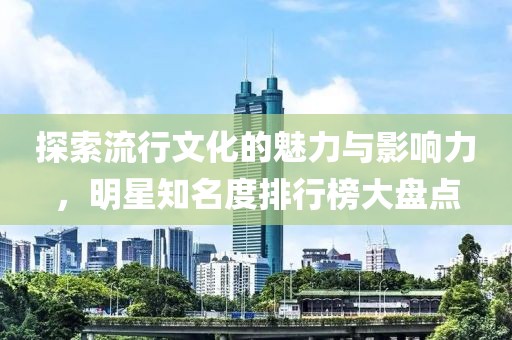 探索流行文化的魅力与影响力，明星知名度排行榜大盘点