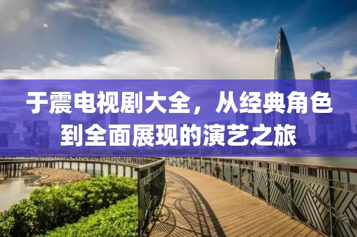 于震电视剧大全，从经典角色到全面展现的演艺之旅