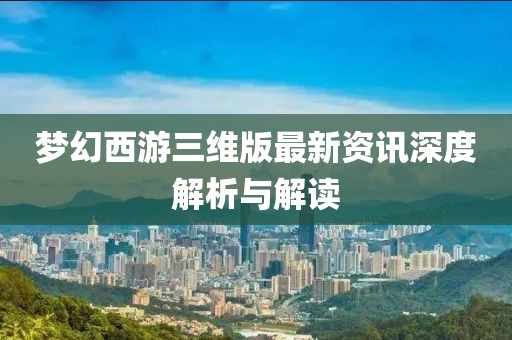 梦幻西游三维版最新资讯深度解析与解读