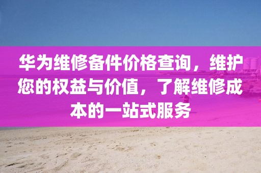 华为维修备件价格查询，维护您的权益与价值，了解维修成本的一站式服务