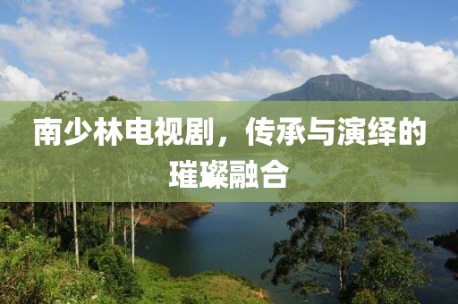 南少林电视剧，传承与演绎的璀璨融合
