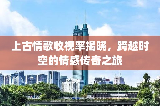 上古情歌收视率揭晓，跨越时空的情感传奇之旅