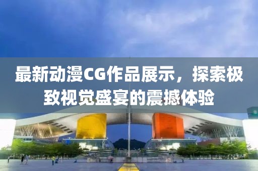 最新动漫CG作品展示，探索极致视觉盛宴的震撼体验