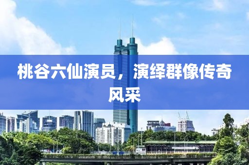 桃谷六仙演员，演绎群像传奇风采