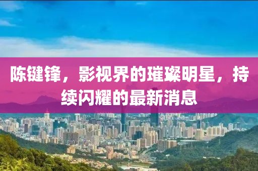 陈键锋，影视界的璀璨明星，持续闪耀的最新消息