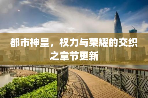 都市神皇，权力与荣耀的交织之章节更新
