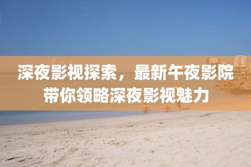 深夜影视探索，最新午夜影院带你领略深夜影视魅力