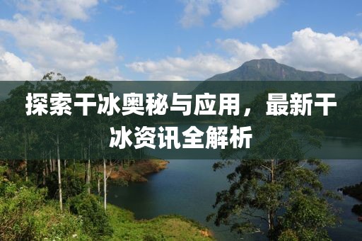 探索干冰奥秘与应用，最新干冰资讯全解析