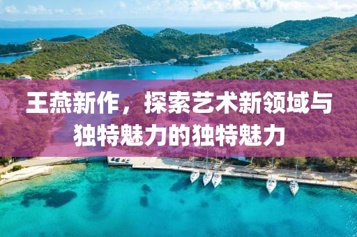 王燕新作，探索艺术新领域与独特魅力的独特魅力