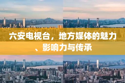 六安电视台，地方媒体的魅力、影响力与传承