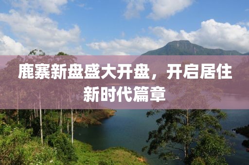 鹿寨新盘盛大开盘，开启居住新时代篇章