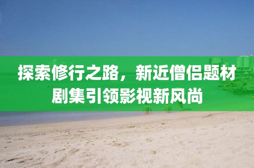 探索修行之路，新近僧侣题材剧集引领影视新风尚