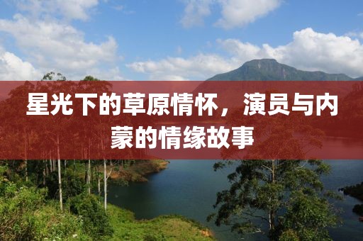 星光下的草原情怀，演员与内蒙的情缘故事