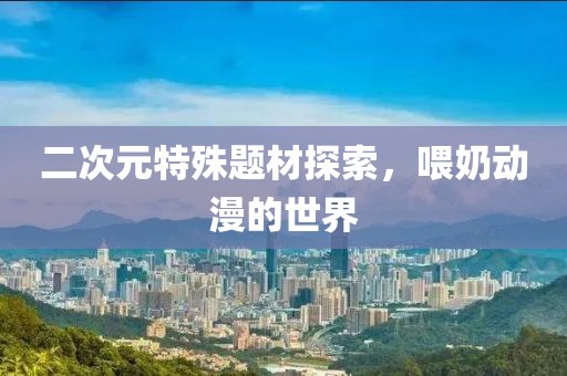 二次元特殊题材探索，喂奶动漫的世界