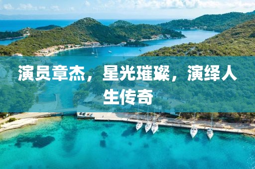 演员章杰，星光璀璨，演绎人生传奇