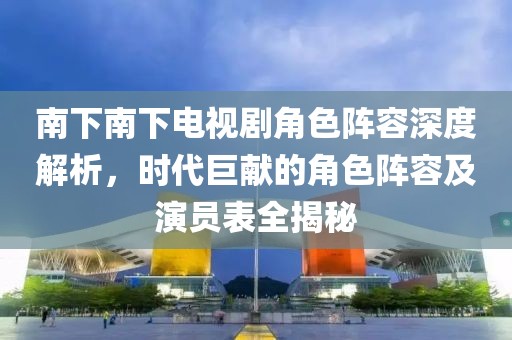 南下南下电视剧角色阵容深度解析，时代巨献的角色阵容及演员表全揭秘