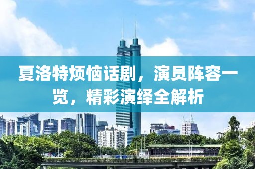 夏洛特烦恼话剧，演员阵容一览，精彩演绎全解析