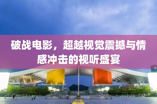 破战电影，超越视觉震撼与情感冲击的视听盛宴