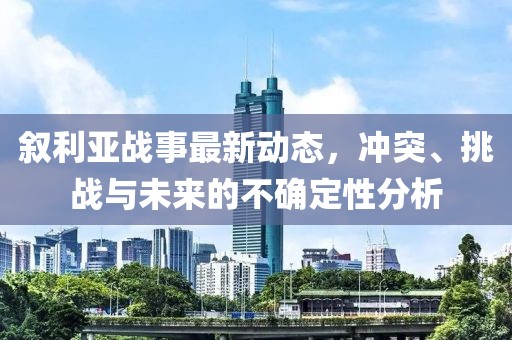 叙利亚战事最新动态，冲突、挑战与未来的不确定性分析