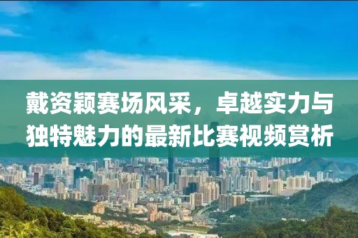 戴资颖赛场风采，卓越实力与独特魅力的最新比赛视频赏析