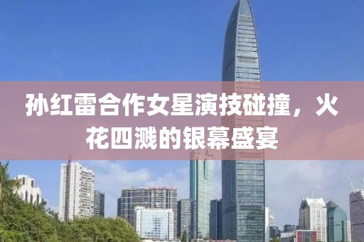 孙红雷合作女星演技碰撞，火花四溅的银幕盛宴